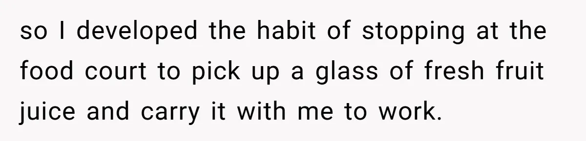 so I developed the habit of stopping at the food court to pick up a glass of fresh fruit juice and carry it with me to work.