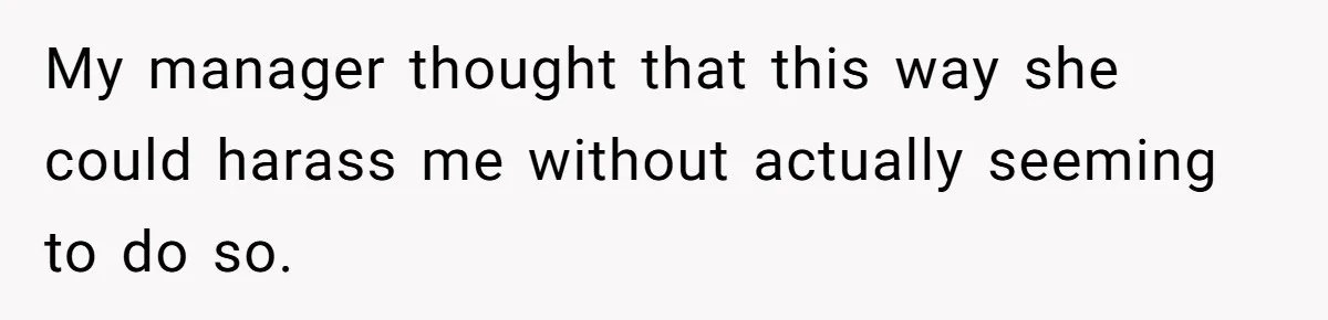 My manager thought that this way she could harass me without actually seeming to do so.