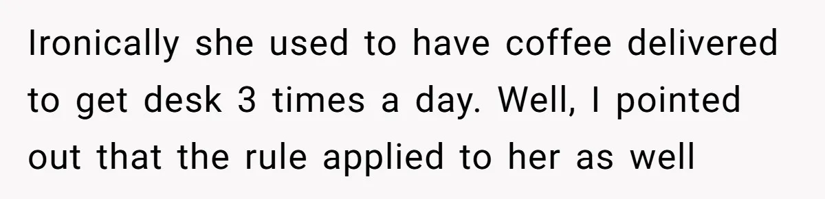 Ironically she used to have coffee delivered to get desk 3 times a day. Well, I pointed out that the rule applied to her as well