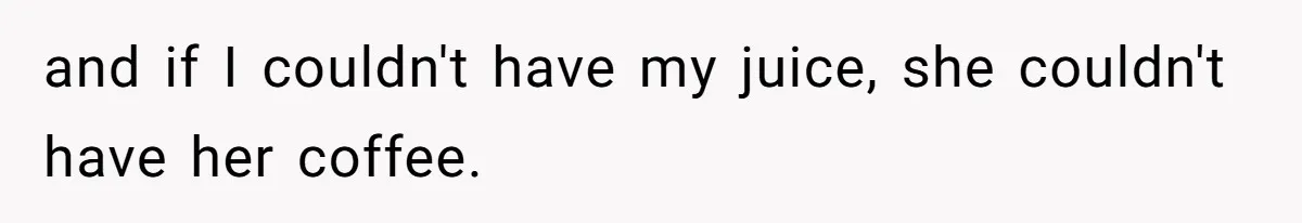 and if I couldn't have my juice, she couldn't have her coffee.