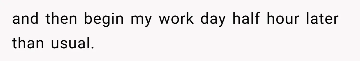 and then begin my work day half hour later than usual.