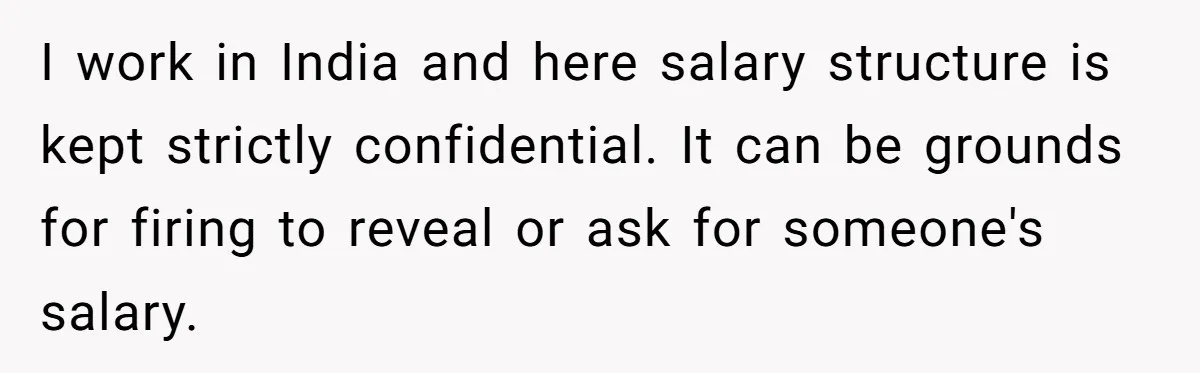 I work in India and here salary structure is kept strictly confidential. It can be grounds for firing to reveal or ask for someone's salary.