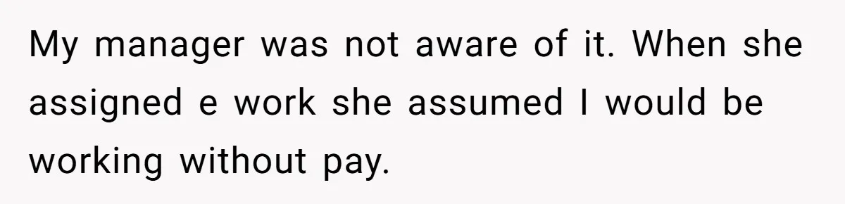 My manager was not aware of it. When she assigned e work she assumed I would be working without pay.
