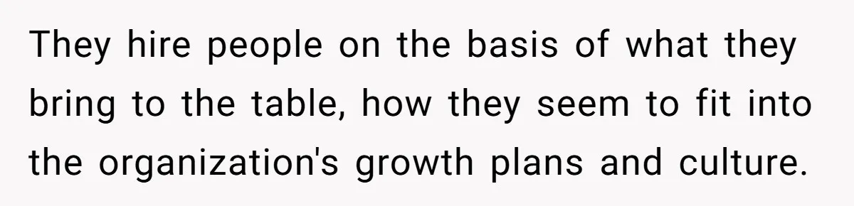 They hire people on the basis of what they bring to the table, how they seem to fit into the organization's growth plans and culture.