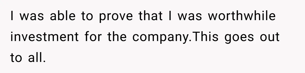 I was able to prove that I was worthwhile investment for the company.This goes out to all.