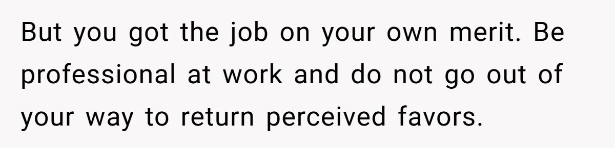 But you got the job on your own merit. Be professional at work and do not go out of your way to return perceived favors.