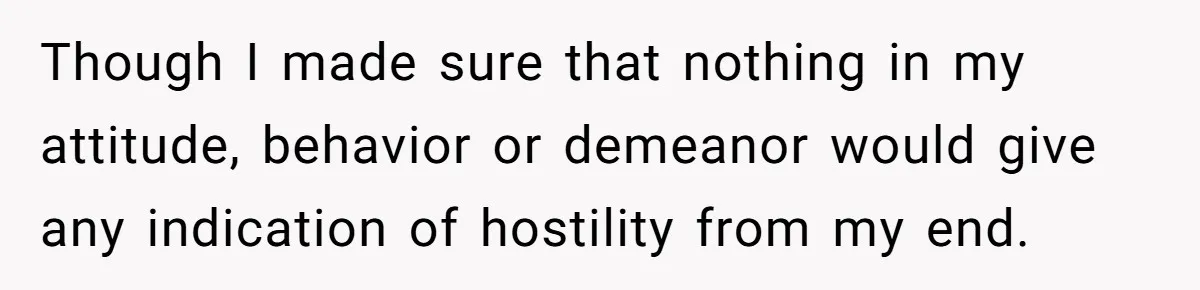 Though I made sure that nothing in my attitude, behavior or demeanor would give any indication of hostility from my end.