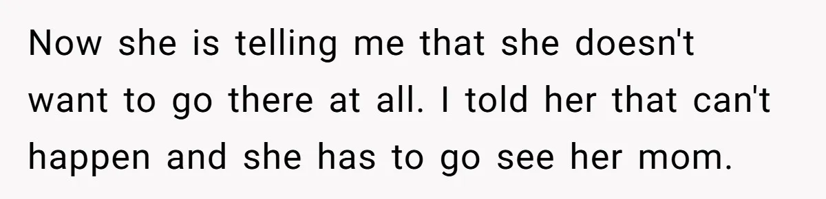 Daughter Avoids Seeing Mom, Dad Forces Her To Do So Without Looking Into The True Reasons Now she is telling me that she doesn't want to go there at all. I told her that can't happen and she has to go see her mom.
