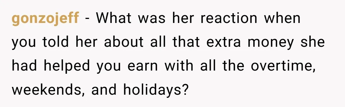 gonzojeff − What was her reaction when you told her about all that extra money she had helped you earn with all the overtime, weekends, and holidays?