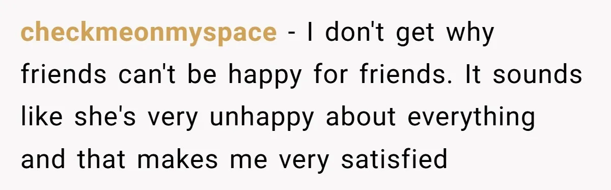 checkmeonmyspace − I don't get why friends can't be happy for friends. It sounds like she's very unhappy about everything and that makes me very satisfied