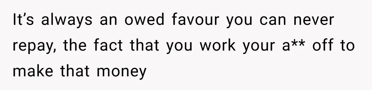 It’s always an owed favour you can never repay, the fact that you work your a** off to make that money