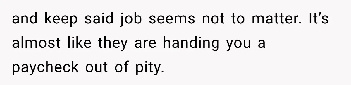and keep said job seems not to matter. It’s almost like they are handing you a paycheck out of pity.