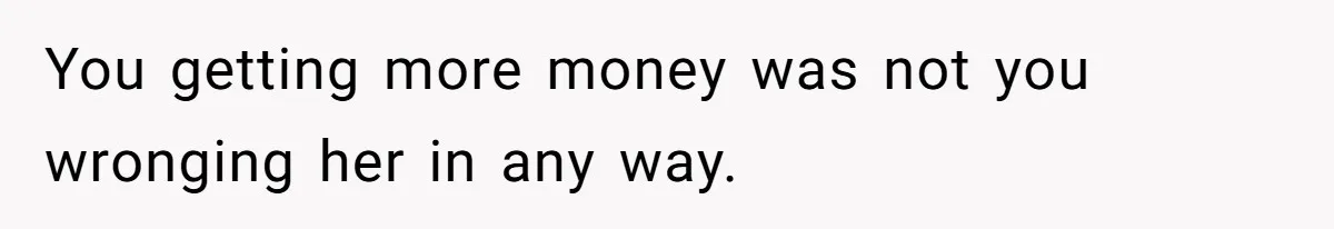You getting more money was not you wronging her in any way.