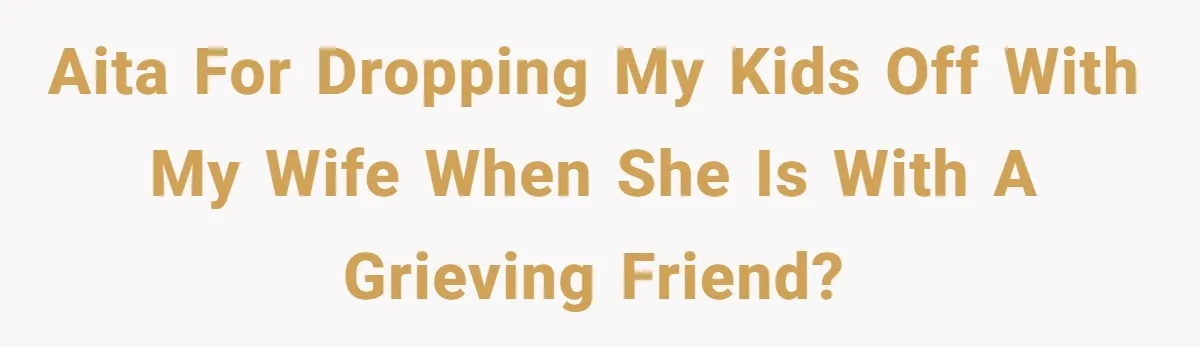 AITA for dropping my kids off with my wife when she is with a grieving friend?
