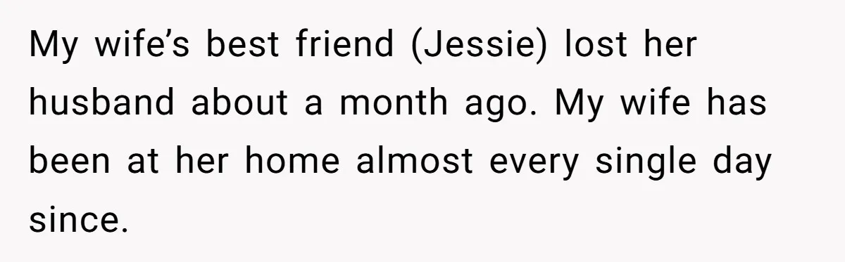 My wife’s best friend (Jessie) lost her husband about a month ago. My wife has been at her home almost every single day since.