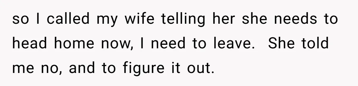so I called my wife telling her she needs to head home now, I need to leave.  She told me no, and to figure it out.