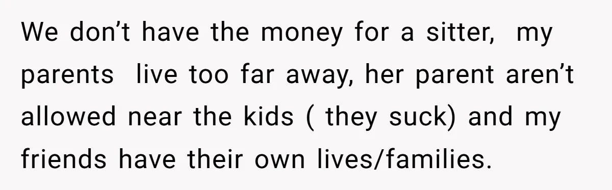 We don’t have the money for a sitter, my parents live too far away, her parent aren’t allowed near the kids ( they suck) and my friends have their own...