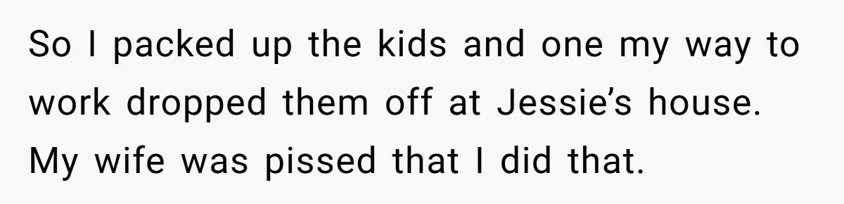 So I packed up the kids and one my way to work dropped them off at Jessie’s house. My wife was pissed that I did that.