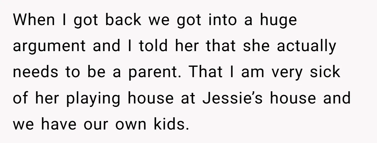 When I got back we got into a huge argument and I told her that she actually needs to be a parent. That I am very sick of her playing...