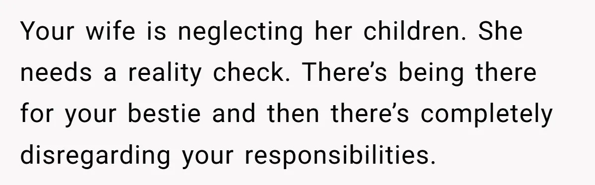 Your wife is neglecting her children. She needs a reality check. There’s being there for your bestie and then there’s completely disregarding your responsibilities.