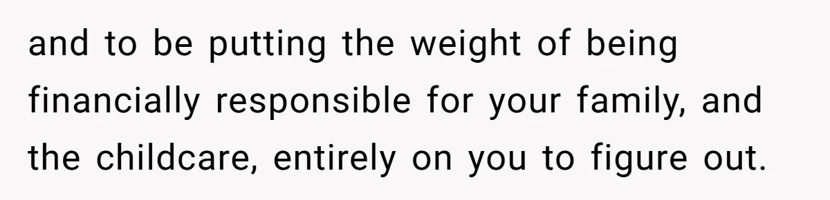 and to be putting the weight of being financially responsible for your family, and the childcare, entirely on you to figure out.