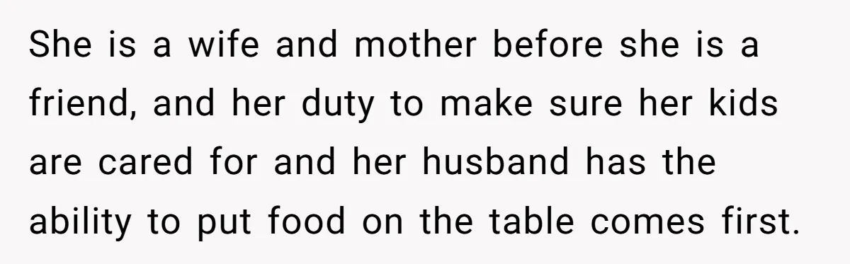 She is a wife and mother before she is a friend, and her duty to make sure her kids are cared for and her husband has the ability to put...