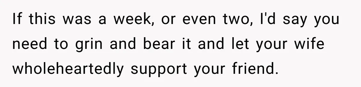 If this was a week, or even two, I'd say you need to grin and bear it and let your wife wholeheartedly support your friend.
