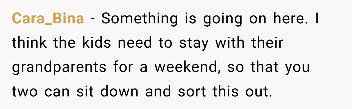 Cara_Bina − Something is going on here. I think the kids need to stay with their grandparents for a weekend, so that you two can sit down and sort this...