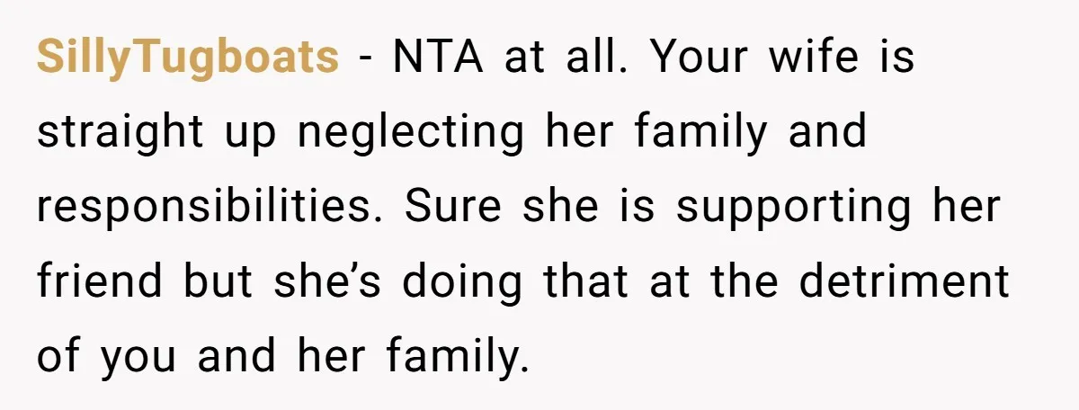 SillyTugboats − NTA at all. Your wife is straight up neglecting her family and responsibilities. Sure she is supporting her friend but she’s doing that at the detriment of you...