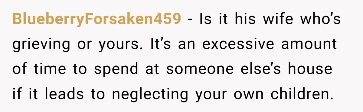 BlueberryForsaken459 − Is it his wife who’s grieving or yours. It’s an excessive amount of time to spend at someone else’s house if it leads to neglecting your own children.