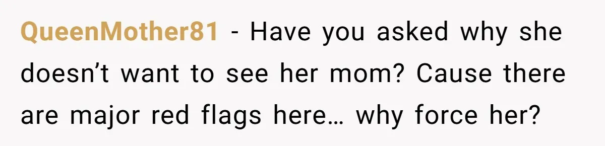 Daughter Avoids Seeing Mom, Dad Forces Her To Do So Without Looking Into The True Reasons QueenMother81 − Have you asked why she doesn’t want to see her mom? Cause there are major red flags here… why force her?