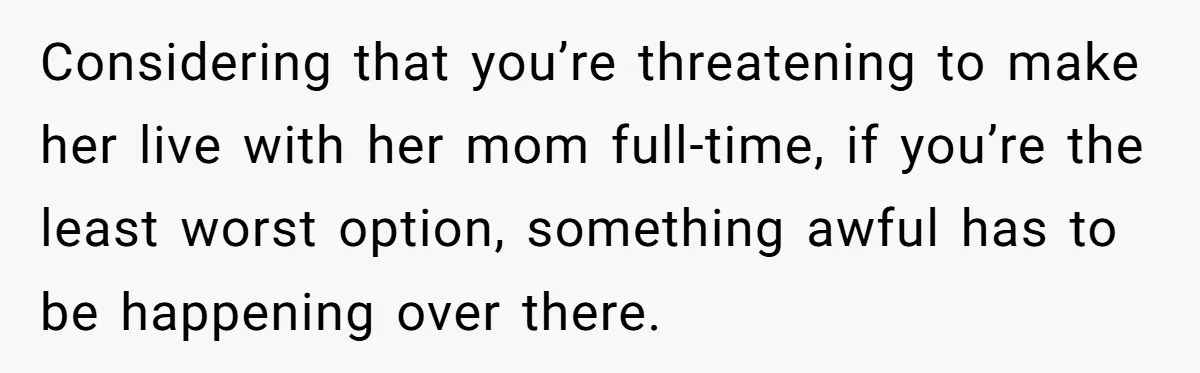 Daughter Avoids Seeing Mom, Dad Forces Her To Do So Without Looking Into The True Reasons Considering that you’re threatening to make her live with her mom full-time, if you’re the least worst option, something awful has to be happening over there.