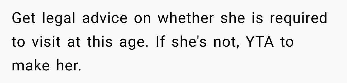 Daughter Avoids Seeing Mom, Dad Forces Her To Do So Without Looking Into The True Reasons Get legal advice on whether she is required to visit at this age. If she's not, YTA to make her.