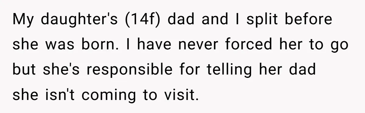 Daughter Avoids Seeing Mom, Dad Forces Her To Do So Without Looking Into The True Reasons My daughter's (14f) dad and I split before she was born. I have never forced her to go but she's responsible for telling her dad she isn't coming to visit.