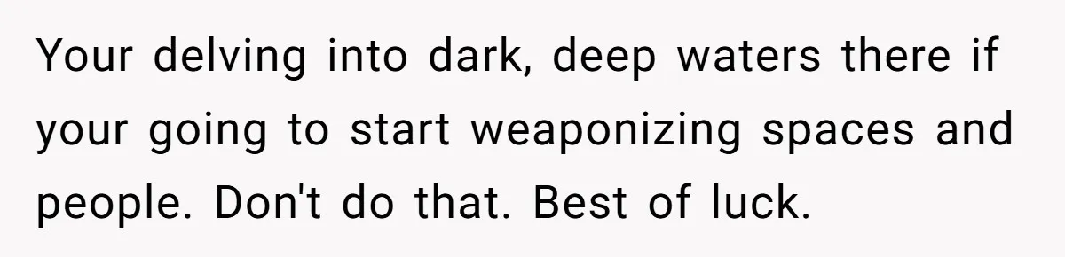 Daughter Avoids Seeing Mom, Dad Forces Her To Do So Without Looking Into The True Reasons Your delving into dark, deep waters there if your going to start weaponizing spaces and people. Don't do that. Best of luck.