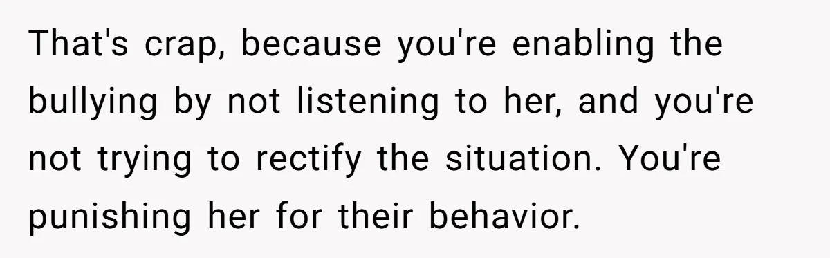 Daughter Avoids Seeing Mom, Dad Forces Her To Do So Without Looking Into The True Reasons That's crap, because you're enabling the bullying by not listening to her, and you're not trying to rectify the situation. You're punishing her for their behavior.
