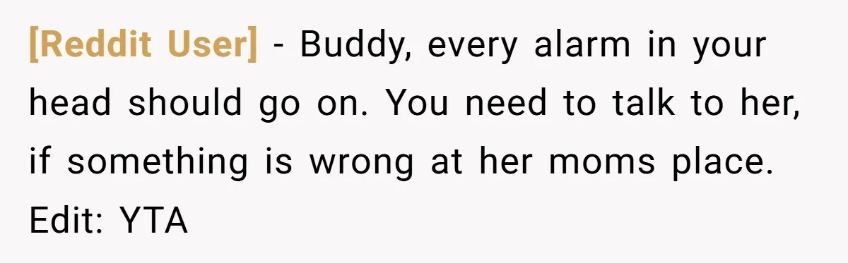 [Reddit User] − Buddy, every alarm in your head should go on. You need to talk to her, if something is wrong at her moms place. Edit: YTA