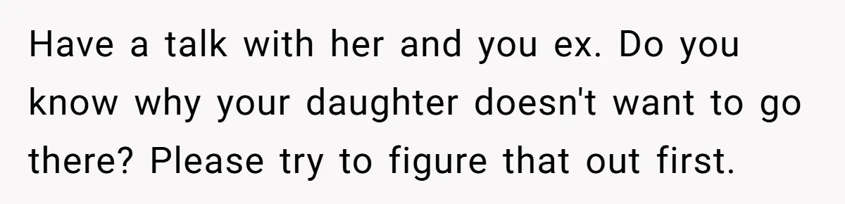 Daughter Avoids Seeing Mom, Dad Forces Her To Do So Without Looking Into The True Reasons Have a talk with her and you ex. Do you know why your daughter doesn't want to go there? Please try to figure that out first.