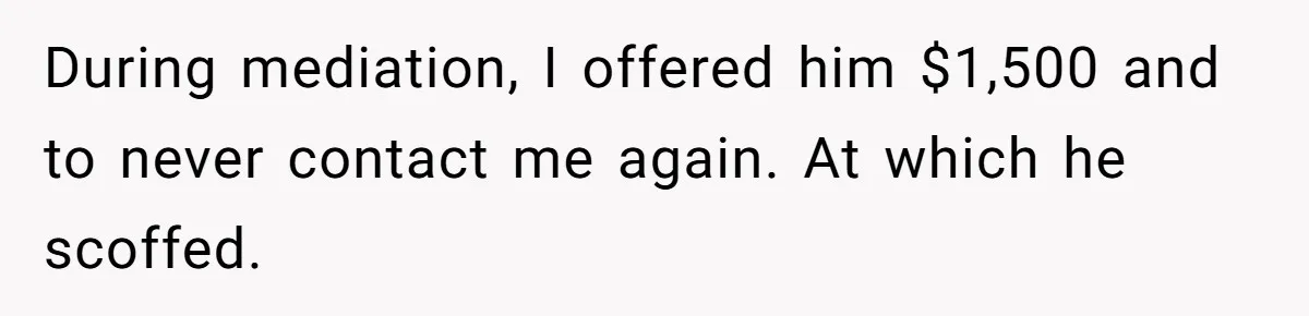 During mediation, I offered him $1,500 and to never contact me again. At which he scoffed.