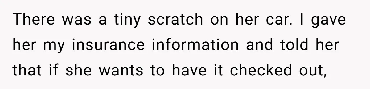 There was a tiny scratch on her car. I gave her my insurance information and told her that if she wants to have it checked out,