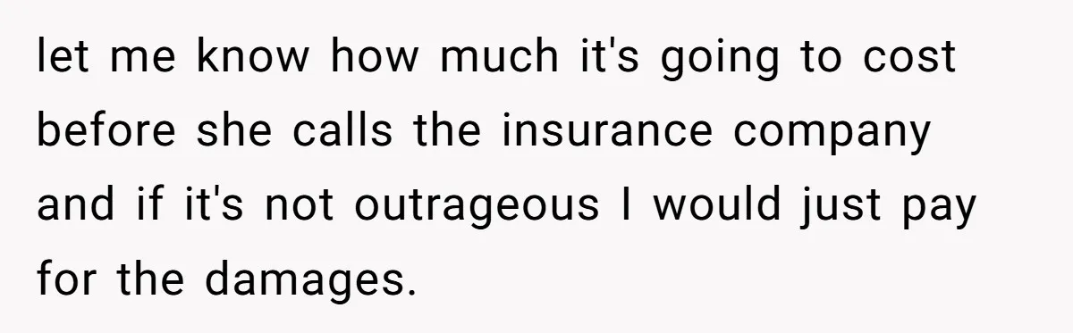let me know how much it's going to cost before she calls the insurance company and if it's not outrageous I would just pay for the damages.