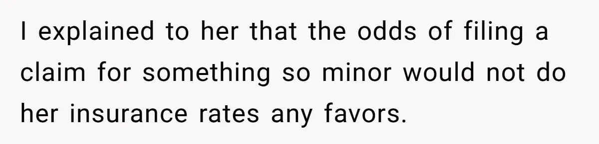 I explained to her that the odds of filing a claim for something so minor would not do her insurance rates any favors.