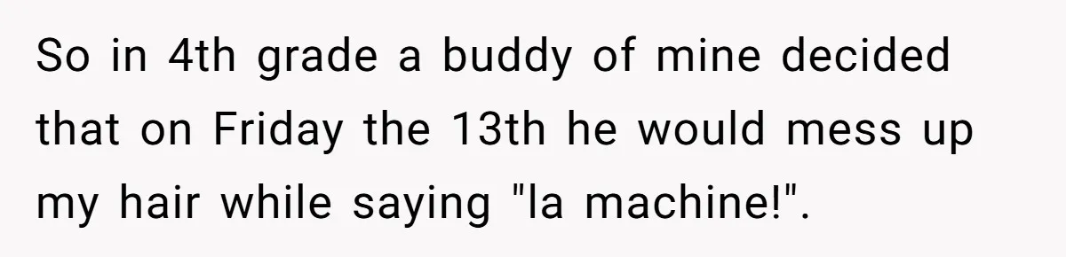 So in 4th grade a buddy of mine decided that on Friday the 13th he would mess up my hair while saying "la machine!".