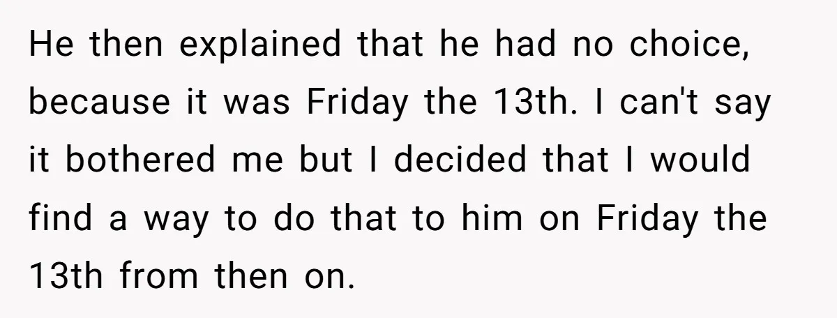 He then explained that he had no choice, because it was Friday the 13th. I can't say it bothered me but I decided that I would find a way to...