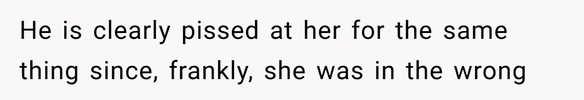 He is clearly pissed at her for the same thing since, frankly, she was in the wrong