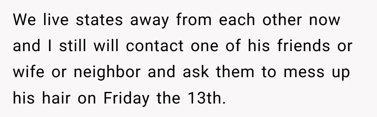 We live states away from each other now and I still will contact one of his friends or wife or neighbor and ask them to mess up his hair on...