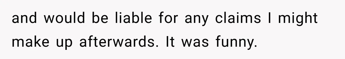 and would be liable for any claims I might make up afterwards. It was funny.