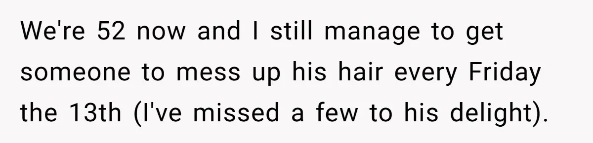 We're 52 now and I still manage to get someone to mess up his hair every Friday the 13th (I've missed a few to his delight).