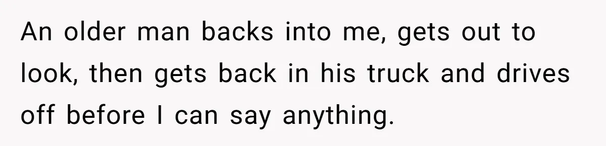 An older man backs into me, gets out to look, then gets back in his truck and drives off before I can say anything.