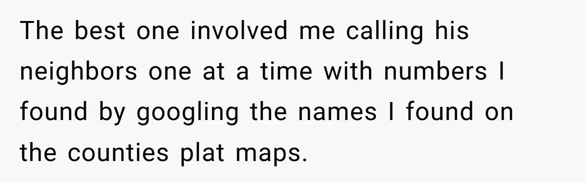 The best one involved me calling his neighbors one at a time with numbers I found by googling the names I found on the counties plat maps.